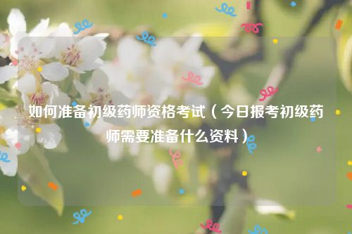 如何准备初级药师资格考试(今日报考初级药师需要准备什么资料)