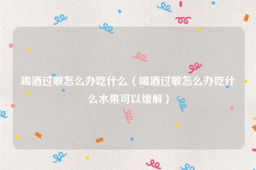 喝酒过敏怎么办吃什么（喝酒过敏怎么办吃什么水果可以缓解）