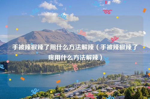 手被辣椒辣了用什么方法解辣(手被辣椒辣了疼用什么方法解辣)