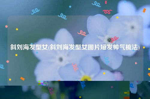 斜刘海发型女(斜刘海发型女图片短发帅气梳法)