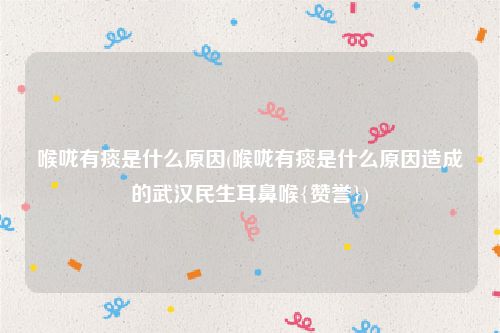 喉咙有痰是什么原因(喉咙有痰是什么原因造成的武汉民生耳鼻喉{赞誉})