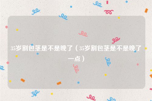 35岁割包茎是不是晚了（35岁割包茎是不是晚了一点）