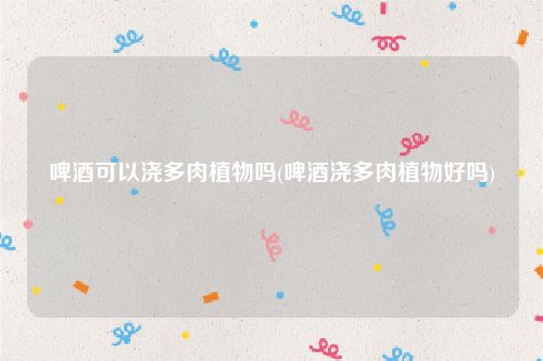 啤酒可以浇多肉植物吗(啤酒浇多肉植物好吗)