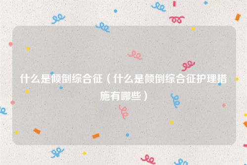 什么是倾倒综合征(什么是倾倒综合征护理措施有哪些)