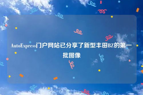 AutoExpress门户网站已分享了新型丰田BZ的第一批图像
