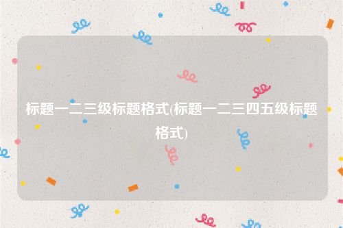 标题一二三级标题格式(标题一二三四五级标题格式)