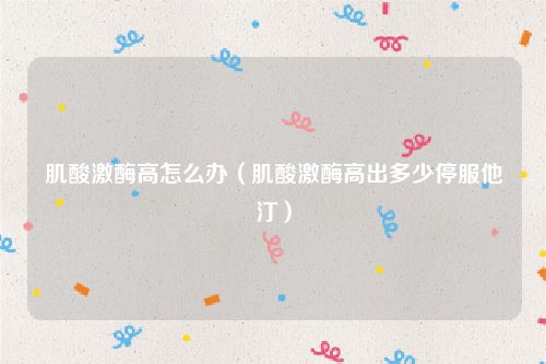 肌酸激酶高怎么办(肌酸激酶高出多少停服他汀)