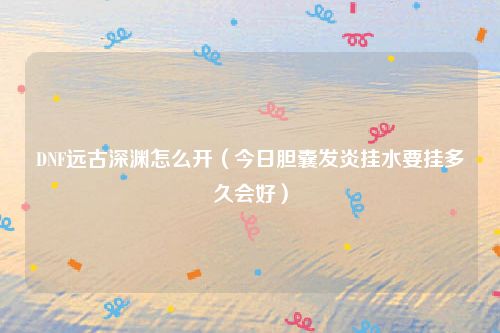DNF远古深渊怎么开(今日胆囊发炎挂水要挂多久会好)
