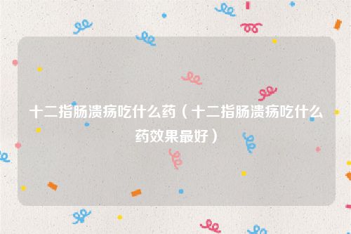 十二指肠溃疡吃什么药(十二指肠溃疡吃什么药效果最好)