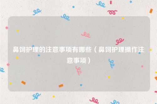 鼻饲护理的注意事项有哪些(鼻饲护理操作注意事项)