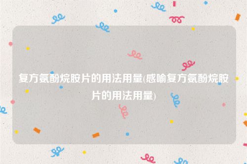 复方氨酚烷胺片的用法用量(感喻复方氨酚烷胺片的用法用量)