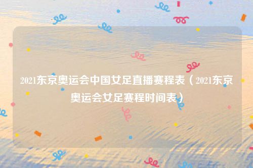 2021东京奥运会中国女足直播赛程表（2021东京奥运会女足赛程时间表）