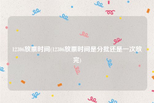 12306放票时间(12306放票时间是分批还是一次放完)