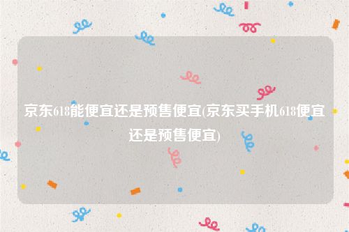 京东618能便宜还是预售便宜(京东买手机618便宜还是预售便宜)