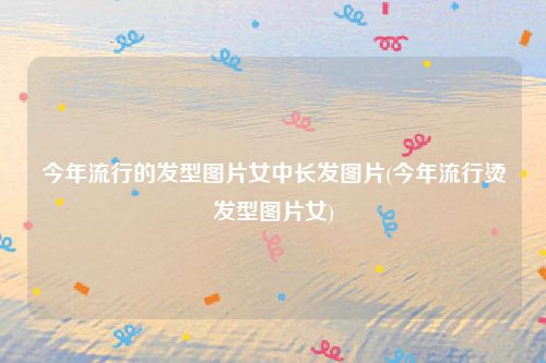 今年流行的发型图片女中长发图片(今年流行烫发型图片女)