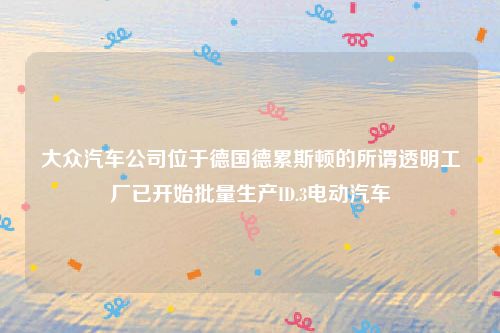大众汽车公司位于德国德累斯顿的所谓透明工厂已开始批量生产ID.3电动汽车