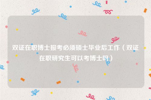 双证在职博士报考必须硕士毕业后工作(双证在职研究生可以考博士吗)