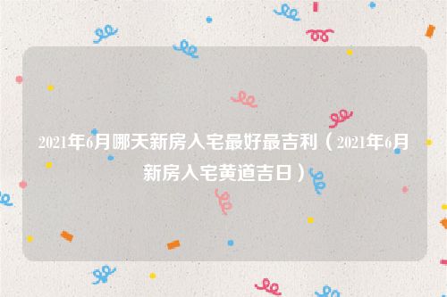 2021年6月哪天新房入宅最好最吉利（2021年6月新房入宅黄道吉日）