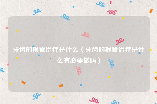 牙齿的根管治疗是什么(牙齿的根管治疗是什么有必要做吗)