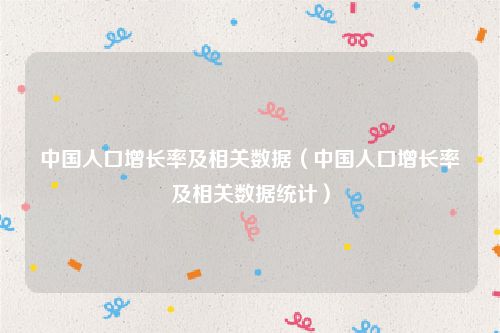 中国人口增长率及相关数据(中国人口增长率及相关数据统计)