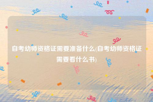 自考幼师资格证需要准备什么(自考幼师资格证需要看什么书)