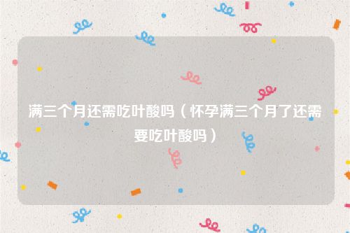 满三个月还需吃叶酸吗(怀孕满三个月了还需要吃叶酸吗)