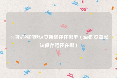 360浏览器的默认安装路径在哪里(360浏览器默认保存路径在哪)