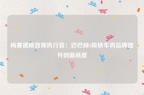 梅赛德斯首席执行官:迈巴赫S级轿车将品牌提升到新高度