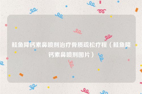 鲑鱼降钙素鼻喷剂治疗骨质疏松疗程（鲑鱼降钙素鼻喷剂图片）