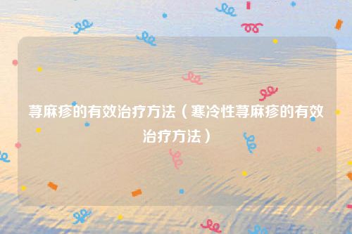 荨麻疹的有效治疗方法(寒冷性荨麻疹的有效治疗方法)