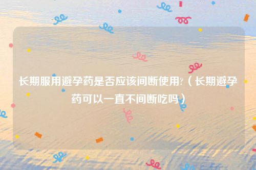 长期服用避孕药是否应该间断使用?(长期避孕药可以一直不间断吃吗)