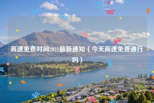 高速免费时间2021最新通知(今天高速免费通行吗)