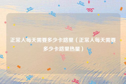 正常人每天需要多少卡路里（正常人每天需要多少卡路里热量）