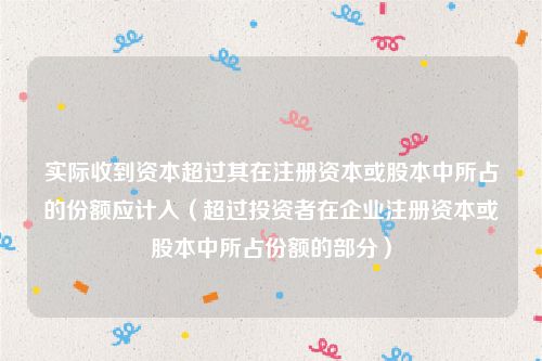 实际收到资本超过其在注册资本或股本中所占的份额应计入(超过投资者在企业注册资本或股本中所占份额的部分)
