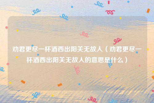 劝君更尽一杯酒西出阳关无故人(劝君更尽一杯酒西出阳关无故人的意思是什么)
