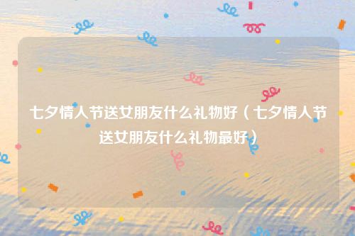 七夕情人节送女朋友什么礼物好(七夕情人节送女朋友什么礼物最好)