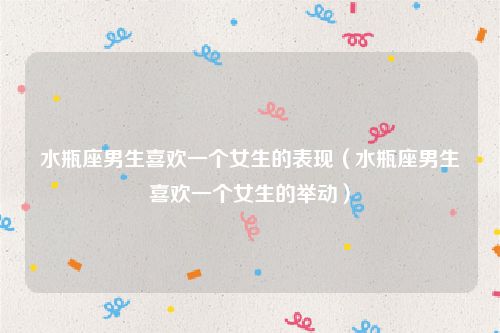 水瓶座男生喜欢一个女生的表现(水瓶座男生喜欢一个女生的举动)