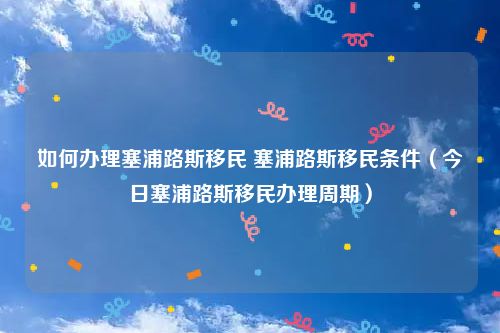 如何办理塞浦路斯移民 塞浦路斯移民条件（今日塞浦路斯移民办理周期）