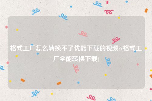 格式工厂怎么转换不了优酷下载的视频?(格式工厂全能转换下载)