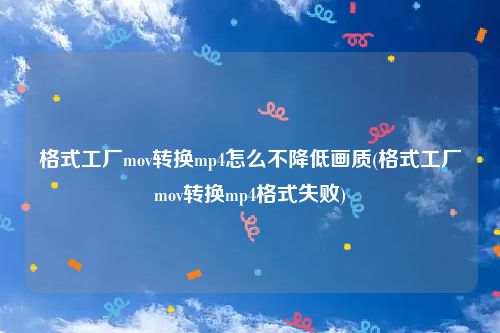 格式工厂mov转换mp4怎么不降低画质(格式工厂mov转换mp4格式失败)