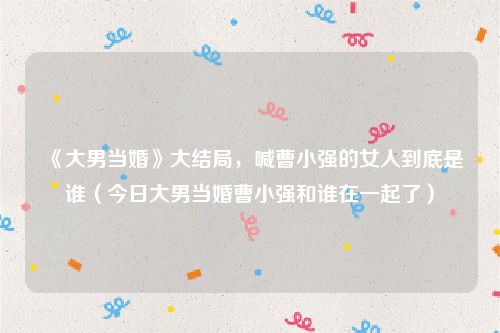 《大男当婚》大结局,喊曹小强的女人到底是谁(今日大男当婚曹小强和谁在一起了)