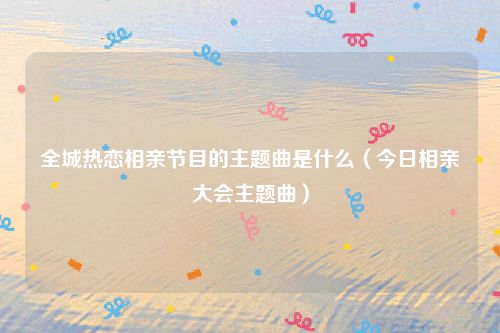 全城热恋相亲节目的主题曲是什么(今日相亲大会主题曲)