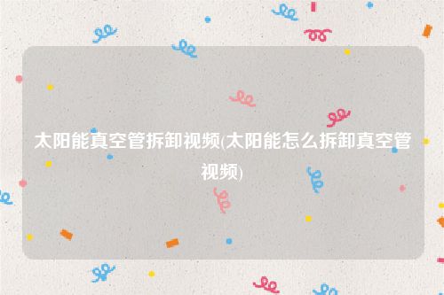 太阳能真空管拆卸视频(太阳能怎么拆卸真空管视频)