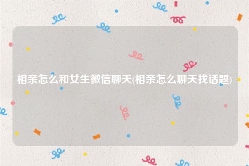相亲怎么和女生微信聊天(相亲怎么聊天找话题)