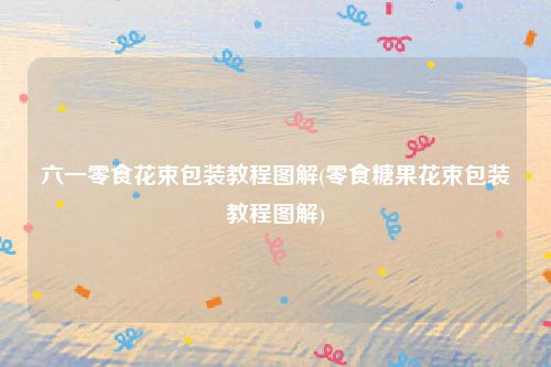 六一零食花束包装教程图解(零食糖果花束包装教程图解)