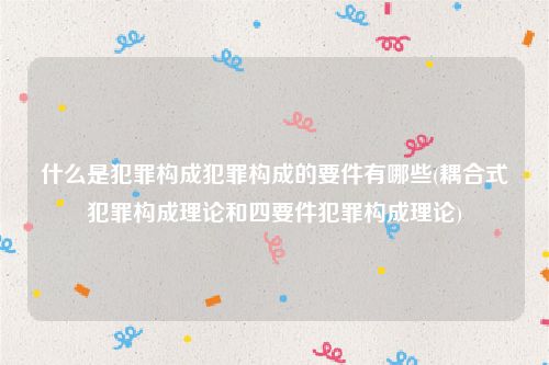 什么是犯罪构成犯罪构成的要件有哪些(耦合式犯罪构成理论和四要件犯罪构成理论)