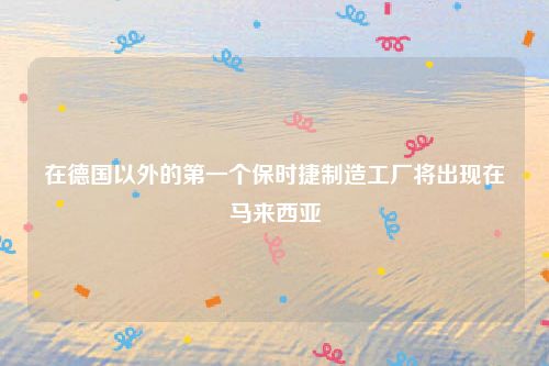 在德国以外的第一个保时捷制造工厂将出现在马来西亚