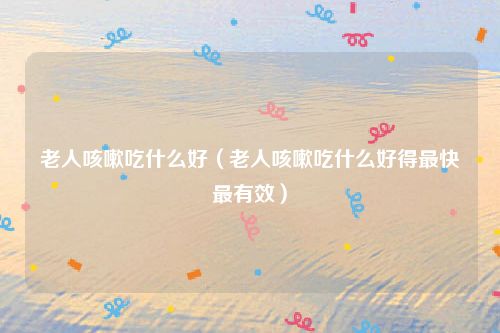 老人咳嗽吃什么好（老人咳嗽吃什么好得最快最有效）