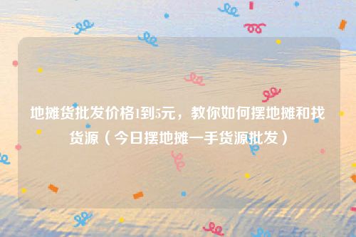 地摊货批发价格1到5元,教你如何摆地摊和找货源(今日摆地摊一手货源批发)