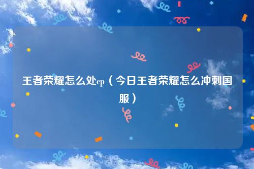 王者荣耀怎么处cp（今日王者荣耀怎么冲刺国服）